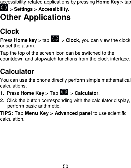 50 accessibility-related applications by pressing Home Key > tap   > Settings > Accessibility. Other Applications Clock Press Home key > tap    > Clock, you can view the clock or set the alarm. Tap the top of the screen icon can be switched to the countdown and stopwatch functions from the clock interface. Calculator You can use the phone directly perform simple mathematical calculations. 1.  Press Home Key > Tap          > Calculator. 2.  Click the button corresponding with the calculator display, perform basic arithmetic. TIPS: Tap Menu Key > Advanced panel to use scientific calculation. 
