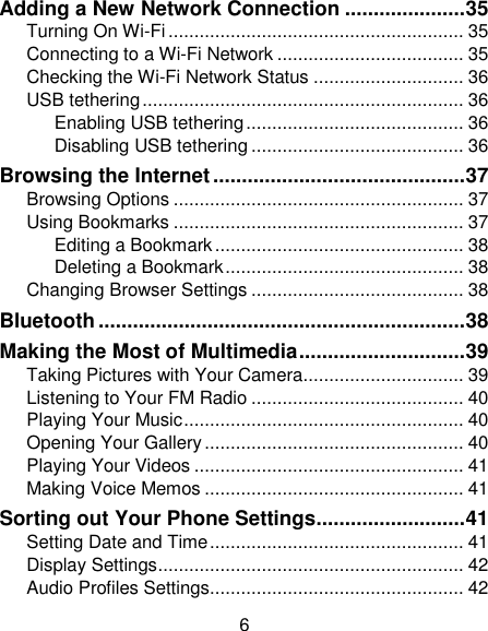 6 Adding a New Network Connection ..................... 35 Turning On Wi-Fi ......................................................... 35 Connecting to a Wi-Fi Network .................................... 35 Checking the Wi-Fi Network Status ............................. 36 USB tethering .............................................................. 36 Enabling USB tethering .......................................... 36 Disabling USB tethering ......................................... 36 Browsing the Internet ............................................ 37 Browsing Options ........................................................ 37 Using Bookmarks ........................................................ 37 Editing a Bookmark ................................................ 38 Deleting a Bookmark .............................................. 38 Changing Browser Settings ......................................... 38 Bluetooth ................................................................ 38 Making the Most of Multimedia ............................. 39 Taking Pictures with Your Camera ............................... 39 Listening to Your FM Radio ......................................... 40 Playing Your Music ...................................................... 40 Opening Your Gallery .................................................. 40 Playing Your Videos .................................................... 41 Making Voice Memos .................................................. 41 Sorting out Your Phone Settings .......................... 41 Setting Date and Time ................................................. 41 Display Settings ........................................................... 42 Audio Profiles Settings................................................. 42 