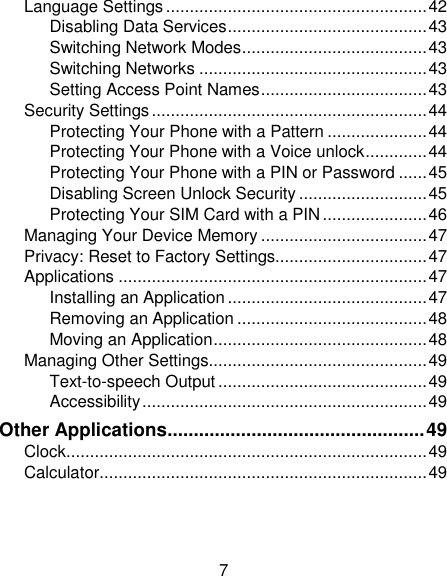 7 Language Settings ....................................................... 42 Disabling Data Services .......................................... 43 Switching Network Modes ....................................... 43 Switching Networks ................................................ 43 Setting Access Point Names ................................... 43 Security Settings .......................................................... 44 Protecting Your Phone with a Pattern ..................... 44 Protecting Your Phone with a Voice unlock ............. 44 Protecting Your Phone with a PIN or Password ...... 45 Disabling Screen Unlock Security ........................... 45 Protecting Your SIM Card with a PIN ...................... 46 Managing Your Device Memory ................................... 47 Privacy: Reset to Factory Settings................................ 47 Applications ................................................................. 47 Installing an Application .......................................... 47 Removing an Application ........................................ 48 Moving an Application ............................................. 48 Managing Other Settings.............................................. 49 Text-to-speech Output ............................................ 49 Accessibility ............................................................ 49 Other Applications ................................................. 49 Clock ............................................................................ 49 Calculator ..................................................................... 49 