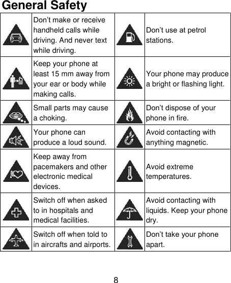8 General Safety  Don&lsquo;t make or receive handheld calls while driving. And never text while driving.   Don&lsquo;t use at petrol stations.  Keep your phone at least 15 mm away from your ear or body while making calls.   Your phone may produce a bright or flashing light.  Small parts may cause a choking.   Don&lsquo;t dispose of your phone in fire.  Your phone can produce a loud sound.   Avoid contacting with anything magnetic.  Keep away from pacemakers and other electronic medical devices.   Avoid extreme temperatures.  Switch off when asked to in hospitals and medical facilities.   Avoid contacting with liquids. Keep your phone dry.  Switch off when told to in aircrafts and airports.   Don&lsquo;t take your phone apart. 