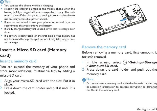  Getting started 9Tips: &bull;You can use the phone while it is charging. &bull;Keeping the  charger plugged to the mobile  phone when thebattery is fully charged will not damage the battery. The onlyway to turn off the charger is to unplug it, so it is advisable touse an easily accessible power socket.  &bull;If you do not intend to use your phone for several days, werecommend that you remove the battery. &bull;If a fully charged battery left unused, it will lost its charge overtime. &bull;If a battery is being used for the first time or the battery hasnot been used for a prolonged period, it may take longer timeto recharge.Insert a Micro SD card (Memory card)Insert a memory cardYou  can  expand  the memory  of  your phone  andstore more additional multimedia files by adding amicro-SD card. 1Align your micro-SD card with the slot. Put it inplace.2Press down the card holder and pull it until it islocked.Remove the memory cardBefore removing a  memory card,  first unmount itfor safe removal.1In  Idle  screen,  select  >Settings>Storage>Unmount SD card.2Press  down  the  card  holder  and  push  out  thememory card.Note: &bull;Do not remove a memory card while the device is transferringor accessing information  to prevent corrupting  or  damagingthe files in the memory card.