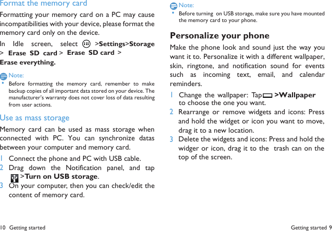 Getting started 9 10 Getting startedFormat the memory cardFormatting your memory card on a PC may causeincompatibilities with your device, please format thememory card only on the device.In  Idle  screen,  select  >Settings>Storage>Erase  SD  card >Erase  SD card >Erase everything.Note: &bull;Before  formatting  the  memory card,  remember  to  makebackup copies of all important data stored on your device. Themanufacturer&rsquo;s warranty does not cover loss of data resultingfrom user actions.Use as mass storageMemory card  can be used  as mass storage  whenconnected  with  PC.  You  can  synchronize  datasbetween your computer and memory card.1Connect the phone and PC with USB cable.2Drag  down  the  Notification  panel,  and  tap>Turn on USB storage.3On your computer, then you can check/edit thecontent of memory card.Note: &bull;Before turning  on USB storage, make sure you have mountedthe memory card to your phone.Personalize your phoneMake the phone look and sound just the way youwant it to. Personalize it with a different wallpaper,skin,  ringtone,  and  notification  sound  for  eventssuch  as  incoming  text,  email,  and  calendarreminders.1Change the wallpaper:  Tap  >Wallpaperto choose the one you want.23Rearrange or  remove widgets  and  icons:  Pressand hold the widget or icon you want to move,drag it to a new location.Delete the widgets and icons: Press and hold thewidger or icon, drag it to the  trash can on thetop of the screen.