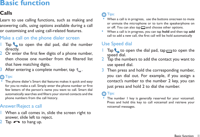 Basic function 11 Basic functionCallsLearn to use calling functions, such as making andanswering calls, using options available during a callor customising and using call-related features.Make a call on the phone dialer screen1Tap   to open the  dial pad,  dial  the  numberdirectly.2Or enter the first few digits of a phone number,then choose one  number  from the  filtered  listthat have matching digits.3After entering a complete number, tap  .Tips: &bull;The phone dialer&rsquo;s Smart dial features makes it quick and easyfor you to make a call. Simply enter the phone number or firstfew letters of the person&rsquo;s name you want to call. Smart dialautomatically searches and filters your stored contacts and thephone numbers from the call history.Answer/Reject a call1When a call comes in, slide the screen right toanswer, slide left to reject.2Tap   to hang up.Tips: &bull;When a call is in progress,  use the buttons onscreen to muteor unmute the microphone or to turn the speakerphone onor off. You can also tap  and choose other options.&bull;When a call is in progress, you can tap hold and then tap addcall to add a new call, the first call will be hold automaticallyUse Speed dial1Tap  to open the dial pad, tap  to open thespeed dial.2Tap the numbers to add the contact you want touse speed dial.3Then press and hold the corresponding number,you  can  dial  out.  For  example,  if  you  assign  acontact&rsquo;s number to the number 2 key, you canjust press and hold 2 to dial the number.Tips: &bull;The number  1  key  is generally reserved  for your  voicemail.Press  and  hold  this  key  to  call  voicemail  and retrieve  yourvoicemail messages.