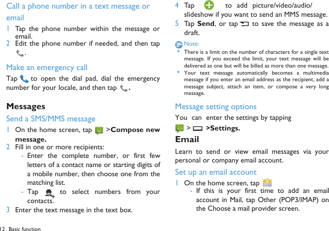 12 Basic function  Call a phone number in a text message or  email1Tap  the  phone number  within the message  oremail.2Edit the phone number if needed, and then tap.Make an emergency callTap   to open the  dial  pad,  dial the emergencynumber for your locale, and then tap  .MessagesSend a SMS/MMS message1On the home screen, tap  >Compose newmessage.2Fill in one or more recipients:-Enter the complete  number, or first fewletters of a contact name or starting digits ofa mobile number, then choose one from thematching list.-Tap    to  select  numbers  from  yourcontacts.3Enter the text message in the text box.4Tap    to  add  picture/video/audio/slideshow if you want to send an MMS message.5Tap Send,  or tap  to save  the  message as  adraft.Note: &bull;There is a limit on the number of characters for a single textmessage.  If  you  exceed  the  limit,  your  text  message  will  bedelivered as one but will be billed as more than one message. &bull;Your  text  message  automatically  becomes  a  multimediamessage if you enter an email address as the recipient, add amessage  subject, attach an  item,  or  compose  a  very longmessage.Message setting optionsYou  can enter the settings by tapping  >  >Settings. EmailLearn to  send  or view  email  messages  via  yourpersonal or company email account.Set up an email account1On the home screen, tap   -If  this  is your first time  to  add an emailaccount in Mail, tap Other (POP3/IMAP) onthe Choose a mail provider screen.