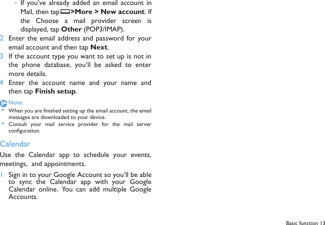  -If you&rsquo;ve already added  an  email account  inMail, then tap  >More > New account. Ifthe  Choose  a  mail  provider screen  isdisplayed, tap Other (POP3/IMAP).2Enter the email address and password for youremail account and then tap Next.3If the account type you want to set up is not inthe phone  database,  you&rsquo;ll  be asked  to  entermore details.4Enter  the  account  name  and  your  name  andthen tap Finish setup.Note: &bull;When you are finished setting up the email account, the emailmessages are downloaded to your device. &bull;Consult  your  mail service provider  for  the mail  serverconfiguration.CalendarUse the Calendar  app to schedule your events,meetings,  and appointments. 1Sign in to your Google Account so you&rsquo;ll be ableto sync the  Calendar  app  with  your  GoogleCalendar  online.  You  can  add  multiple  GoogleAccounts.Basic function 13
