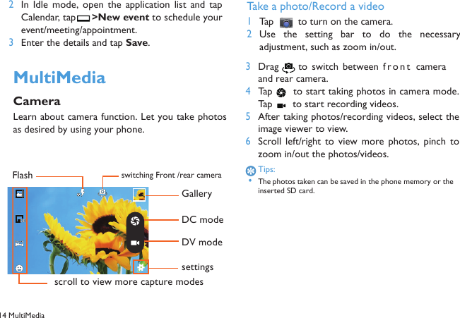 14 MultiMedia  2In  Idle  mode,  open  the  application  list  and  tapCalendar, tap  >New event to schedule yourevent/meeting/appointment.3Enter the details and tap Save.MultiMediaCameraLearn about camera function. Let you take photosas desired by using your phone.Take a photo/Record a video1Tap   to turn on the camera.2Use the  setting  bar  to  do  the  necessaryadjustment, such as zoom in/out.3Drag  to  switch between front cameraand rear camera.4Tap   to start taking photos in camera mode.Tap   to start recording videos.5After taking photos/recording videos, select theimage viewer to view.6Scroll  left/right  to  view  more  photos,  pinch  tozoom in/out the photos/videos.Tips: &bull;The photos taken can be saved in the phone memory or the inserted SD card.switching Front /rear cameraFlashscroll to view more capture modesGalleryDC modeDV modesettings