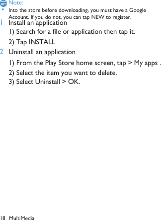 18 MultiMediaNote: &bull;Into the store before downloading, you must have a Google Account. If you do not, you can tap NEW to register. 1Install an application 1) Search for a file or application then tap it. 2) Tap INSTALL1) From the Play Store home screen, tap > My apps .2) Select the item you want to delete. 3) Select Uninstall > OK.2Uninstall an application 