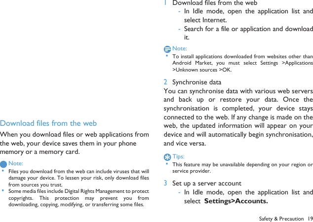 Download files from the webWhen you download files or web applications fromthe web, your device saves them in your phonememory or a memory card.Note: &bull;Files you download from the web can include viruses that willdamage your device. To lessen your risk, only download filesfrom sources you trust. &bull;Some media files include Digital Rights Management to protectcopyrights.  This  protection  may prevent  you  fromdownloading, copying, modifying, or transferring some files.1Download files from the web-In Idle  mode, open the application  list  andselect Internet.-Search for a file or application and downloadit.Note: &bull;To install applications downloaded from websites other thanAndroid  Market,  you  must  select Settings  >Applications>Unknown sources >OK.2Synchronise dataYou can synchronise data with various web serversand  back up or restore  your  data.  Once thesynchronisation  is  completed,  your device  staysconnected to the web. If any change is made on theweb, the updated information will appear on yourdevice and will automatically begin synchronisation,and vice versa.Tips: &bull;This feature may be unavailable depending on your region orservice provider.3Set up a server account-In Idle  mode, open the application  list  andselect  Settings>Accounts.Safety &amp; Precaution 19