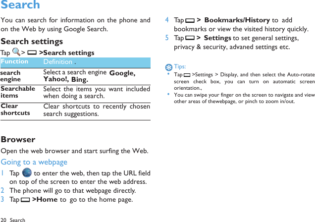 20 Search SearchYou can search for information on the phone andon the Web by using Google Search.Search settingsTap  > >Search settings.BrowserOpen the web browser and start surfing the Web.Going to a webpage1Tap   to enter the web, then tap the URL fieldon top of the screen to enter the web address.2The phone will go to that webpage directly.3Tap  >Home  to  go to the home page.4Tap  >  Bookmarks/History  to  add bookmarks or view the visited history quickly.5Tap  >  Settings to set general settings, privacy &amp; security, advaned settings etc.Tips: &bull;Tap  >Settings > Display, and then select the Auto-rotatescreen  check  box,  you  can  turn on automatic  screenorientation., &bull;You can swipe your finger on the screen to navigate and viewother areas of thewebpage, or pinch to zoom in/out.Function Definition .search Select a search engine Google,Yahoo!,Bing.SearchableitemsSelect  the  items  you  want  includedwhen doing a search.Clear shortcutsClear shortcuts to recently  chosensearch suggestions.engine