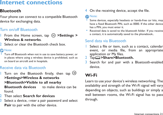  Internet connections 21Internet connections BluetoothYour phone can connect to a compatible Bluetoothdevice for exchanging data.Turn on/off Bluetooth1From the Home  screen,  tap    >Settings  >Wireless &amp; networks.2Select or clear the Bluetooth check box.Note: &bull;Turn off Bluetooth when not in use to save battery power, orin places where using a wireless device is prohibited, such ason board an aircraft and in hospitals.Receive data via Bluetooth1Turn  on  the  Bluetooth  firstly,  then  tap >Settings>Wireless &amp; networks>Bluetooth>Visible to all nearby Bluetooth devices to make device can befound. 2Then select Search for devices.3Select a device, enter a pair password and selectPair to pair with the other device.4On the receiving device, accept the file.Note: &bull;Some devices, especially headsets or hands-free car kits, mayhave a fixed Bluetooth PIN, such as 0000. If the other devicehas a PIN, you must enter it. &bull;Received data is saved to the bluetooth folder. If you receivea contact, it is automatically saved to the phonebook..Send data via Bluetooth1Select a file or item, such as a contact, calendarevent,  or  media  file,  from  an  appropriateapplication or My files.2Tap  >Share>Bluetooth.3Search  for  and  pair  with  a  Bluetooth-enableddevice. Wi-FiLearn to use your device&rsquo;s wireless networking. Theavailability and strength of the Wi-Fi signal will varydepending on objects, such as buildings or simply awall  between rooms,  the  Wi-Fi  signal  has to  passthrough.