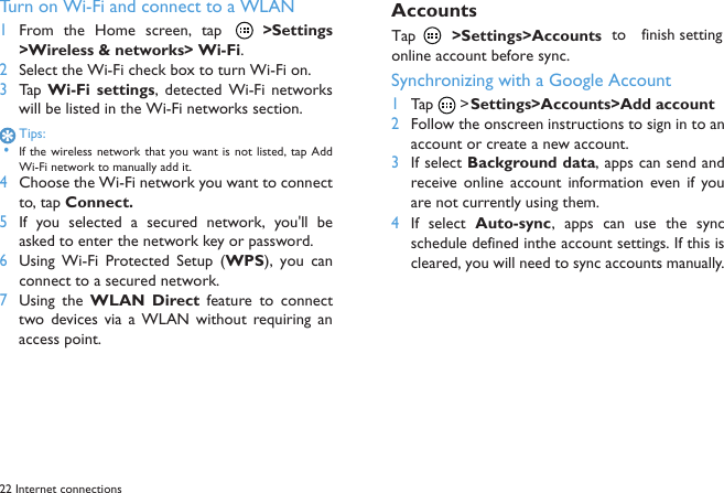 22 Internet connectionsTurn on Wi-Fi and connect to a WLAN 1From the Home  screen,  tap    >Settings>Wireless &amp; networks> Wi-Fi.2Select the Wi-Fi check box to turn Wi-Fi on.3Tap  Wi-Fi  settings,  detected Wi-Fi networkswill be listed in the Wi-Fi networks section.Tips: &bull;If the wireless network that  you want is not listed, tap AddWi-Fi network to manually add it.4Choose the Wi-Fi network you want to connectto, tap Connect.5If  you  selected  a  secured  network,  you'll  beasked to enter the network key or password.6Using  Wi-Fi  Protected  Setup  (WPS),  you  canconnect to a secured network.7Using  the WLAN  Direct  feature  to  connecttwo devices via a  WLAN without  requiring  anaccess point.AccountsTap  >Settings>Accounts to  finish settingonline account before sync.Synchronizing with a Google Account1Tap  > Settings>Accounts>Add account2Follow the onscreen instructions to sign in to anaccount or create a new account.3If select Background data, apps can send andreceive  online  account  information  even  if  youare not currently using them.4If  select  Auto-sync,  apps  can  use  the  syncschedule defined inthe account settings. If this iscleared, you will need to sync accounts manually.
