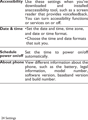 24 Settings Accessibility Use  these  settings  when you&rsquo;vedownloaded  and  installedanaccessibility tool, such as a screenreader that  provides voicefeedback.You  can  turn  accessibility  functionsor services on or off.Date &amp; time&bull;Set the date and time, time zone, and date or time format.&bull;Choose the time and date formats  that suit you.Schedule power on/offSet the time  to  power  on/offautomatically.About phone View different information about thephone, such  as the battery,  legalinformation,  model  number,software  version,  baseband versionand build number.