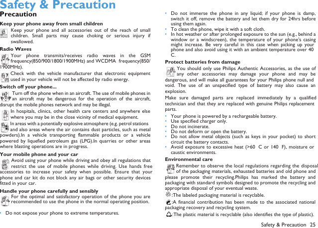  Safety &amp; PrecautionPrecautionKeep your phone away from small childrenKeep  your  phone  and  all  accessories  out  of  the  reach  of  smallchildren.  Small  parts  may  cause  choking  or  serious  injury  ifswallowed.Radio WavesYour  phone  transmits/receives  radio  waves  in  the  GSMfrequency(850/900/1800/1900MHz) and WCDMA  frequency(850/1900MHz).Check  with  the  vehicle  manufacturer that  electronic  equipmentused in your vehicle will not be affected by radio energy.Switch off your phone...Turn off the phone when in an aircraft. The use of mobile phones inan  aircraft  may  be  dangerous  for the operation  of  the  aircraft,disrupt the mobile phones network and may be illegal.In hospitals, clinics, other health care centers and anywhere elsewhere you may be in the close vicinity of medical equipment.In areas with a potentially explosive atmosphere (e.g. petrol stationsand also areas where the air contains dust particles, such as metalpowders).In  a  vehicle  transporting  flammable  products  or  a  vehiclepowered  by  liquefied petroleum  gas  (LPG).In  quarries  or  other  areaswhere blasting operations are in progress.Your mobile phone and your carAvoid using your phone while driving and obey all regulations thatrestrict  the  use of mobile  phones while  driving. Use  hands  freeaccessories  to  increase  your  safety  when  possible.  Ensure  that  yourphone and  car kit do  not block any  air bags or  other security devicesfitted in your car.Handle your phone carefully and sensiblyFor the optimal  and satisfactory operation  of the  phone you arerecommended to use the phone in the normal operating position.&bull;Do not expose your phone to extreme temperatures.&bull;Do  not  immerse  the  phone  in  any  liquid;  if  your  phone  is  damp,switch it off,  remove the battery and let them dry for 24hrs beforeusing them again.&bull;To clean the phone, wipe it with a soft cloth.&bull;In hot weather or after prolonged exposure to the sun (e.g., behind awindow or  a  windscreen),  the  temperature  of  your  phone's  casingmight  increase.  Be  very  careful  in  this  case  when  picking  up  yourphone and also avoid using it with an ambient temperature over 40&deg;C.Protect batteries from damageYou should  only use Philips  Authentic Accessories, as the use ofany  other  accessories  may  damage  your  phone  and  may  bedangerous, and will make all guarantees for your Philips phone null andvoid.  The  use  of  an  unspecified  type  of battery  may  also  cause  anexplosion.Make  sure  damaged  parts  are  replaced  immediately  by  a  qualifiedtechnician and that they are replaced with genuine Philips replacementparts.&bull;Your phone is powered by a rechargeable battery.&bull;Use specified charger only.&bull;Do not incinerate.&bull;Do not deform or open the battery.&bull;Do not allow  metal  objects (such as keys  in your pocket) to  shortcircuit the battery contacts.&bull;Avoid exposure to excessive heat (>60&deg; C  or 140&deg; F), moisture orcaustic environments.Environmental careRemember to observe the local regulations regarding the disposalof the packaging materials, exhausted batteries and old phone andplease promote  their recycling.Philips  has  marked  the  battery  andpackaging with standard symbols designed to promote the recycling andappropriate disposal of your eventual waste.:The labeled packaging material is recyclable.:A  financial  contribution  has  been  made  to  the  associated  nationalpackaging recovery and recycling system.:The plastic material is recyclable (also identifies the type of plastic).Safety &amp; Precaution 25