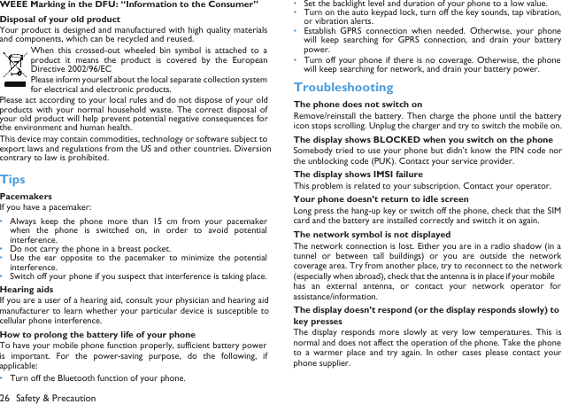 26 Safety &amp; Precaution  WEEE Marking in the DFU: &ldquo;Information to the Consumer&rdquo;Disposal of your old productYour product is designed and manufactured with high quality materialsand components, which can be recycled and reused. When  this crossed-out  wheeled  bin  symbol is  attached  to  aproduct  it  means  the  product  is  covered  by  the  EuropeanDirective 2002/96/ECPlease inform yourself about the local separate collection systemfor electrical and electronic products.Please act according to your local rules and do not dispose of your oldproducts  with  your  normal  household  waste. The  correct  disposal ofyour old product will help prevent potential negative consequences forthe environment and human health.This device may contain commodities, technology or software subject toexport laws and regulations from the US and other countries. Diversioncontrary to law is prohibited.TipsPacemakersIf you have a pacemaker:&bull;Always keep  the  phone  more  than  15  cm  from  your  pacemakerwhen  the  phone is  switched  on, in  order to  avoid  potentialinterference.&bull;Do not carry the phone in a breast pocket.&bull;Use  the  ear  opposite  to  the  pacemaker  to  minimize  the  potentialinterference.&bull;Switch off your phone if you suspect that interference is taking place.Hearing aidsIf you are a user of a hearing aid, consult your physician and hearing aidmanufacturer to  learn whether your particular  device is susceptible  tocellular phone interference.How to prolong the battery life of your phone To have your mobile phone function properly, sufficient battery poweris  important.  For  the  power-saving  purpose,  do  the  following,  ifapplicable:&bull;Turn off the Bluetooth function of your phone. &bull;Set the backlight level and duration of your phone to a low value. &bull;Turn on the auto keypad lock, turn off the key sounds, tap vibration,or vibration alerts. &bull;Establish  GPRS  connection when  needed.  Otherwise,  your  phonewill  keep  searching  for  GPRS  connection,  and  drain  your  batterypower. &bull;Turn off your phone if there is no coverage. Otherwise, the phonewill keep searching for network, and drain your battery power. TroubleshootingThe phone does not switch onRemove/reinstall the  battery. Then charge  the phone until  the batteryicon stops scrolling. Unplug the charger and try to switch the mobile on.The display shows BLOCKED when you switch on the phoneSomebody tried to use your phone but didn&rsquo;t know the PIN code northe unblocking code (PUK). Contact your service provider.The display shows IMSI failureThis problem is related to your subscription. Contact your operator.Your phone doesn&rsquo;t return to idle screenLong press the hang-up key or switch off the phone, check that the SIMcard and the battery are installed correctly and switch it on again.The network symbol is not displayedThe network connection is lost. Either you are in a radio shadow (in atunnel  or between  tall  buildings)  or you  are  outside  the  networkcoverage area. Try from another place, try to reconnect to the network(especially when abroad), check that the antenna is in place if your mobilehas  an  external  antenna,  or contact  your network  operator forassistance/information.The display doesn&rsquo;t respond (or the display responds slowly) to key pressesThe  display  responds  more  slowly  at  very  low  temperatures.  This  isnormal and does not affect the operation of the phone. Take the phoneto  a  warmer  place  and  try  again.  In  other  cases  please  contact  yourphone supplier.