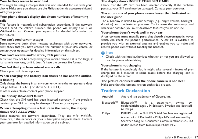 Your battery seems to over heatYou might be using a charger that was not intended for use with yourphone. Make sure you always use the Philips authentic accessory shippedwith your phone.Your phone doesn&rsquo;t display the phone numbers of incoming callsThis feature  is  network  and  subscription  dependent.  If  the  networkdoesn&rsquo;t  send  the  caller&rsquo;s  number,  the  phone  will  display  Call  1  orWithheld  instead.  Contact  your  operator for  detailed  information  onthis subject.You can&rsquo;t send text messagesSome  networks  don&rsquo;t  allow  message  exchanges  with  other  networks.First check  that you have entered the number  of your SMS  centre, orcontact your operator for detailed information on this subject.You can&rsquo;t receive and/or store JPEG picturesA picture may not be accepted by your mobile phone if it is too large, ifits name is too long, or if it doesn&rsquo;t have the correct file format.You feel that you have missed some callsCheck your call divert options.When charging, the battery icon shows no bar and the outline is flashingOnly charge the battery in an environment where the temperature doesnot go below 0&deg;C (32&deg;F) or above 50&deg;C (113&deg;F).In other cases please contact your phone supplier.The display shows SIM failureCheck  that  the  SIM  card  has  been  inserted  correctly.  If  the  problempersists, your SIM card may be damaged. Contact your operator.When attempting to use a feature in the menu, the display shows NOT ALLOWEDSome  features are network  dependent. They  are only  available,therefore, if the network or your subscription supports them. Contactyour operator for detailed information on this subject.The display shows INSERT YOUR SIM CARDCheck  that  the  SIM  card  has  been  inserted  correctly.  If  the  problempersists, your SIM card may be damaged. Contact your operator.The autonomy of your phone seems lower than indicated on the user guideThe autonomy is linked to your settings (e.g., ringer volume, backlightduration)  and  the  features  you  use.  To  increase  the  autonomy, andwhenever possible, you must deactivate features you do not use.Your phone doesn&rsquo;t work well in your carA car contains many metallic parts that absorb electromagnetic waveswhich  can  affect the phone&rsquo;s  performance.  A  car  kit  is  available  toprovide  you  with  an  external  antenna  and  enables  you  to  make andreceive phone calls without handling the handset.Note: &bull;Check with the local authorities whether or not you are allowed touse the phone while driving.Your phone is not chargingIf  the  battery  is  completely  flat,  it  might  take  several  minutes  of  pre-charge  (up  to  5  minutes  in  some  cases)  before  the  charging  icon  isdisplayed on the screen.The picture captured with the phone camera is not clearMake sure that the camera lens on both sides is clean.Safety &amp; Precaution 27Trademark DeclarationAndroid Android is a trademark of Google, Inc.Bluetooth&trade; Bluetooth&trade; is  a  trade-mark  owned  bytelefonaktiebolaget L M Ericsson, Sweden and licensedto Philips.Philips PHILIPS and the PHILIPS' Shield Emblem are registered trademarks of Koninklijke Philips N.V and are used by Shenzhen Sang Fei Consumer Communications Co., Ltd under license from Koninklijke Philips N.V.
