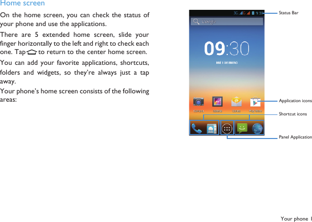 Your phone 1Home screenOn the home screen, you can check the status ofyour phone and use the applications. There  are 5 extended home  screen,  slide  yourfinger horizontally to the left and right to check eachone. Tap  to return to the center home screen.You  can add  your  favorite  applications,  shortcuts,folders and  widgets,  so  they&rsquo;re  always just  a  tapaway.Your phone&rsquo;s home screen consists of the followingareas:Status BarApplication icons Shortcut icons Panel Application