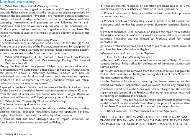 28 Safety &amp; Precaution Limited warranty1 What Does This Limited Warranty Cover?Philips warrants to the original retail purchaser (&ldquo;Consumer&rdquo; or &ldquo;You&rdquo;)that this Philips cellular product and all accessories originally provided byPhilips in the sales package (&ldquo;Product&rdquo;) are free from defects in materials,design  and  workmanship  under  normal  use in  accordance  with  theoperating  instructions  and  pursuant  to  the  following  terms  andconditions.  This limited  warranty  extends  only  to  the  Consumer forProducts purchased and  used in the  original country of  purchase. Thelimited warranty is valid only in Phili ps&rsquo; intended country of sales of theproduct.2.How Long is The Limited Warranty Period?The limited warranty period for the Product extends for ONE (1) YEARfrom the date of purchase of the Product, documented by valid proof ofpurchase. The limited warranty for original Philips rechargeable batteryextends for six (6) months from the date of purchase.3.What  Will  Philips  Do  if  The  Product  is  Not  Free  From  MaterialDefects  in  Materials  and  Workmanship  During  The LimitedWarranty Period?During  the  limited  warranty  period,  Philips  or  its  authorized servicerepresentative will, at its option either repair or replace, without chargefor  parts  or  labour,  a  materially  defective  Product  with  new  orrefurbished  parts or  Product  and  return  such  repaired  or replacedProduct  to  the  Consumer  in  working  condition.  Philips  will  retaindefective parts, modules or equipment.Repaired or replaced Product will be covered by this limited warrantyfor the balance of the original limited warranty period or ninety (90) daysfrom the date of repair or replacement whichever is longer. Repair orreplacement of Product, at Philips&rsquo; option is your exclusive remedy.4.What is Not Covered By This Limited Warranty?This limited warranty does not cover:a) Product that has been subjected to misuse, accident, shipping or otherphysical  damage,  improper  installation,  abnormal  operation  handling,neglect, inundation, fire, water or other liquid intrusion; orb)  Product  that  has  been  damaged  due  to  repair,  alteration,  ormodification by anyone not authorized by Philips; orc) Product  that has reception  or operation problems caused  by  signalconditions, network reliability or cable or antenna systems; ord) Product defects or problems caused by uses with non-Philips productsor accessories; or e)  Product  which  warranty/quality  stickers,  product  serial  number  orelectronic serial number has been removed, altered or rendered illegible;or f) Product purchased, used, serviced, or shipped for repair from outsidethe original country of purchase, or used for commercial or institutionalpurposes  (including  but  not  limited  to  Products  used  for  rentalpurposes); or g) Product returned without valid proof of purchase or which proof ofpurchase has been altered or is illegible.h)Normal wear and tear or Force Majeure.5.How Do You Get Warranty Service?a) Return the Product to an authorized service center of Philips. You maycontact the local Philips office for the location of the nearest authorizedservice center.b)The SIM card must be removed from the Product before it is given toPhilips. Philips assumes no liability for damaged or loss of the SIM card orthe data contained therein.c)If the Product failure is not covered by this limited warranty, or thislimited  warranty  is  inapplicable, void  or  invalid  due  to  any  terms  andconditions stated herein, the Consumer will be charged for the cost ofrepair or replacement of the Product and all other related cost incurredin repairing or replacing the Product.d) IMPORTANT - you are required to return the Product together witha valid proof of purchase which must identify the point of purchase, dateof purchase, Product model and Product serial number clearly.6.Other Limitation: This Warranty is The Entire Agreement.EXCEPT FOR THE EXPRESS WARRANTIES SET FORTH ABOVE ANDTHOSE IMPLIED  BY LAW AND  WHICH CANNOT  BE EXCLUDEDOR  MODIFIED  BY  AGREEMENT,  PHILIPS  PROVIDES  NO  OTHER