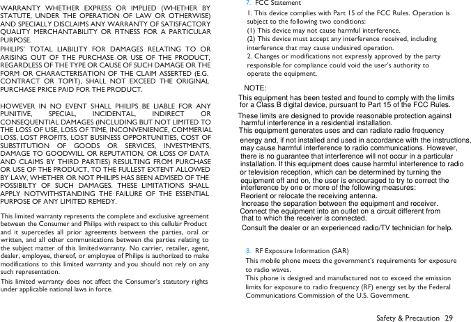 WARRANTY  WHETHER  EXPRESS  OR  IMPLIED  (WHETHER  BYSTATUTE, UNDER  THE  OPERATION  OF  LAW  OR  OTHERWISE)AND SPECIALLY DISCLAIMS ANY WARRANTY OF SATISFACTORYQUALITY  MERCHANTABILITY  OR  FITNESS  FOR  A  PARTICULARPURPOSE.PHILIPS&rsquo;  TOTAL  LIABILITY  FOR  DAMAGES  RELATING  TO  ORARISING  OUT  OF  THE  PURCHASE  OR  USE  OF  THE  PRODUCT,REGARDLESS OF THE TYPE OR CAUSE OF SUCH DAMAGE OR THEFORM  OR  CHARACTERISATION OF  THE CLAIM ASSERTED  (E.G.CONTRACT  OR  TOPIT),  SHALL NOT  EXCEED  THE  ORIGINALPURCHASE PRICE PAID FOR THE PRODUCT.HOWEVER IN  NO  EVENT  SHALL  PHILIPS  BE  LIABLE  FOR  ANYPUNITIVE,  SPECIAL,  INCIDENTAL,  INDIRECT  ORCONSEQUENTIAL DAMAGES (INCLUDING BUT NOT LIMITED TOTHE LOSS OF USE, LOSS OF TIME, INCONVENIENCE, COMMERIALLOSS, LOST PROFITS, LOST BUSINESS OPPORTUNITIES, COST OFSUBSTITUTION  OF  GOODS  OR  SERVICES, INVESTMENTS,DAMAGE TO  GOODWILL OR REPUTATION, OR LOSS OF DATAAND  CLAIMS  BY  THIRD  PARTIES)  RESULTING  FROM  PURCHASEOR USE OF THE PRODUCT, TO THE FULLEST EXTENT ALLOWEDBY LAW, WHETHER OR NOT PHILIPS HAS BEEN ADVISED OF THEPOSSIBILTY OF SUCH  DAMAGES.  THESE  LIMITATIONS  SHALLAPPLY  NOTWITHSTANDING THE  FAILURE  OF  THE  ESSENTIALPURPOSE OF ANY LIMITED REMEDY.Safety &amp; Precaution 29This limited warranty represents the complete and exclusive agreementbetween the Consumer and Philips with respect to this cellular Productand  it  supercedes  all prior  agreements between the  parties, oral  orwritten, and  all other communications between the parties relating  tothe subject matter of this limited warranty. No carrier, retailer, agent,dealer, employee, thereof, or employee of Philips is authorized to makemodifications to this  limited  warranty and you  should  not rely on anysuch representation.This limited warranty  does not affect the  Consumer&rsquo;s statutory rightsunder applicable national laws in force.7. 1. This device complies with Part 15 of the FCC Rules. Operation is subject to the following two conditions:(1) This device may not cause harmful interference.(2) This device must accept any interference received, including interference that may cause undesired operation.2. Changes or modifications not expressly approved by the party responsible for compliance could void the user's authority to operate the equipment.         FCC Statement8. RF Exposure Information (SAR)This mobile phone meets the government&rsquo;s requirements for exposure to radio waves.This phone is designed and manufactured not to exceed the emission limits for exposure to radio frequency (RF) energy set by the Federal Communications Commission of the U.S. Government. NOTE: This equipment has been tested and found to comply with the limits                      This equipment generates uses and can radiate radio frequency Reorient or relocate the receiving antenna.Increase the separation between the equipment and receiver.Connect the equipment into an outlet on a circuit different from Consult the dealer or an experienced radio/TV technician for help.These limits are designed to provide reasonable protection against  for a Class B digital device, pursuant to Part 15 of the FCC Rules.     harmful interference in a residential installation. energy and, if not installed and used in accordance with the instructions, may cause harmful interference to radio communications. However, there is no guarantee that interference will not occur in a particular installation. If this equipment does cause harmful interference to radio or television reception, which can be determined by turning the equipment off and on, the user is encouraged to try to correct the interference by one or more of the following measures:that to which the receiver is connected. 