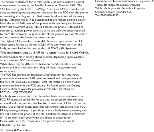 30 Safety &amp; PrecautionThe exposure standard for wireless mobile phones employs a unit of measurement known as the Specific Absorption Rate, or SAR.  The SAR limit set by the FCC is 1.6W/kg.  *Tests for SAR are conducted using standard operating positions accepted by the FCC with the phone transmitting at its highest certified power level in all tested frequency bands.  Although the SAR is determined at the highest certified power level, the actual SAR level of the phone while operating can be well below the maximum value.  This is because the phone is designed to operate at multiple power levels so as to use only the poser required to reach the network.  In general, the closer you are to a wireless base station antenna, the lower the power output.The highest SAR value for the model phone as reported to the FCC when tested for use at the ear is 0.33 W/kg and when worn on the body, as described in this user guide, is 0.77W/kg (Body-worn )measurements differ among phone models, depending upon available accessories and FCC requirements.)While there may be differences between the SAR levels of various phones and at various positions, they all meet the government requirement.The FCC has granted an Equipment Authorization for this model phone with all reported SAR levels evaluated as in compliance with the FCC RF exposure guidelines.  SAR information on this model phone is on file with the FCC and can be found under the Display Grant section of www.fcc.gov/oet/ea/fccid after searching on FCC ID:   VQRCTW3620For body worn operation, this phone has been tested and meets the FCC RF exposure guidelines for use with an accessory that contains no metal and the positions the handset a minimum of 1.0 cm from thebody.  Use of other accessories may not ensure compliance with FCC RF exposure guidelines.  If you do no t use a body-worn accessory and are not holding the phone at the ear, position the handset a minimum of 1.0 cm from your body when the phone is switched on.Please make sure the temperature for production unit will be between -10~50 ˚C.Fabricado por Telecomunicaciones Fueguinas S.A.Tierra del Fuego, Rep&uacute;blica ArgentinaValidez de la garant&iacute;a: Rep&uacute;blica Argentina.Servicio t&eacute;cnico: Galander S.A.Tel: 0800-888-7532The maximum scaled SAR in hotspot mode is 1.084 W/KG.