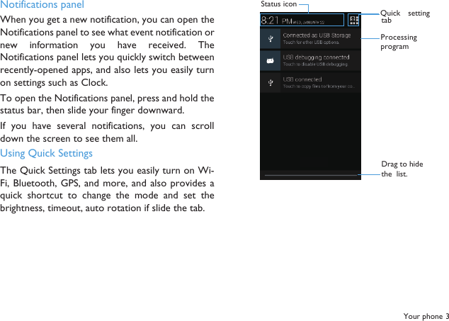 Your phone 3Notifications panelWhen you get a new notification, you can open theNotifications panel to see what event notification ornew  information  you  have received.  TheNotifications panel lets you quickly switch betweenrecently-opened apps, and also lets you easily turnon settings such as Clock.To open the Notifications panel, press and hold thestatus bar, then slide your finger downward.If you  have several  notifications,  you  can scrolldown the screen to see them all.Using Quick SettingsThe Quick Settings tab lets you easily turn on Wi-Fi, Bluetooth, GPS, and more, and also provides  aquick  shortcut  to change  the mode  and  set  thebrightness, timeout, auto rotation if slide the tab.Status iconProcessingprogramDrag to hide the  list.Quick  settingtab
