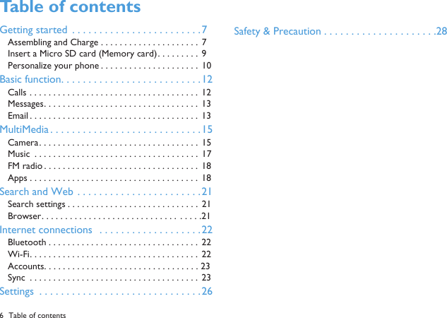 6 Table of contentsTable of contents Getting started  . . . . . . . . . . . . . . . . . . . . . . . .7Assembling and Charge . . . . . . . . . . . . . . . . . . . . .  7Insert a Micro SD card (Memory card). . . . . . . . .  9Personalize your phone . . . . . . . . . . . . . . . . . . . . .  10Basic function. . . . . . . . . . . . . . . . . . . . . . . . . .12Calls . . . . . . . . . . . . . . . . . . . . . . . . . . . . . . . . . . . .  12Messages. . . . . . . . . . . . . . . . . . . . . . . . . . . . . . . . .  13Email . . . . . . . . . . . . . . . . . . . . . . . . . . . . . . . . . . . .  13MultiMedia . . . . . . . . . . . . . . . . . . . . . . . . . . . .15Camera. . . . . . . . . . . . . . . . . . . . . . . . . . . . . . . . . .  15Music  . . . . . . . . . . . . . . . . . . . . . . . . . . . . . . . . . . .  17FM radio . . . . . . . . . . . . . . . . . . . . . . . . . . . . . . . . .  18Apps . . . . . . . . . . . . . . . . . . . . . . . . . . . . . . . . . . . . 18Search and Web . . . . . . . . . . . . . . . . . . . . . . .21Search settings . . . . . . . . . . . . . . . . . . . . . . . . . . . .  21Browser. . . . . . . . . . . . . . . . . . . . . . . . . . . . .  . . . . .21Internet connections  . . . . . . . . . . . . . . . . . . .22Bluetooth . . . . . . . . . . . . . . . . . . . . . . . . . . . . . . . . 22Wi-Fi. . . . . . . . . . . . . . . . . . . . . . . . . . . . . . . . . . . .  22Accounts. . . . . . . . . . . . . . . . . . . . . . . . . . . . . . . . . 23Sync  . . . . . . . . . . . . . . . . . . . . . . . . . . . . . . . . . . . .  23Settings  . . . . . . . . . . . . . . . . . . . . . . . . . . . . . .26Safety &amp; Precaution . . . . . . . . . . . . . . . . . . . . .28
