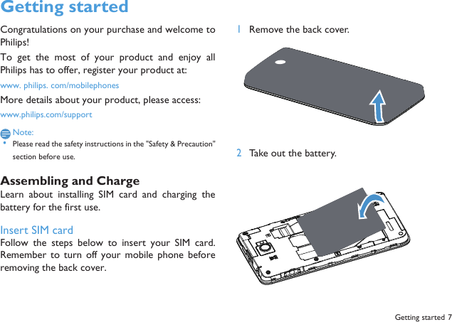 Getting started 7Getting startedCongratulations on your purchase and welcome toPhilips!To  get  the most  of  your  product  and  enjoy  allPhilips has to offer, register your product at:www. philips. com/mobilephonesMore details about your product, please access:www.philips.com/supportNote: &bull;Please read the safety instructions in the "Safety &amp; Precaution"section before use. Assembling and ChargeLearn  about installing SIM card and  charging  thebattery for the first use.Insert SIM cardFollow  the  steps  below  to  insert  your  SIM  card.Remember to turn off your  mobile  phone beforeremoving the back cover. 1Remove the back cover.  2Take out the battery.