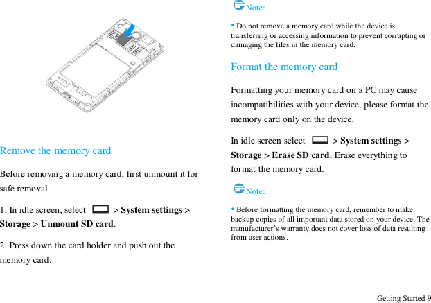  Getting Started 9   Remove the memory card Before removing a memory card, first unmount it for safe removal. 1. In idle screen, select   > System settings > Storage > Unmount SD card. 2. Press down the card holder and push out the memory card. Note: &bull; Do not remove a memory card while the device is transferring or accessing information to prevent corrupting or damaging the files in the memory card.   Format the memory card Formatting your memory card on a PC may cause incompatibilities with your device, please format the memory card only on the device.   In idle screen select   > System settings > Storage > Erase SD card, Erase everything to format the memory card. Note: &bull; Before formatting the memory card, remember to make backup copies of all important data stored on your device. The manufacturer‟s warranty does not cover loss of data resulting from user actions.   