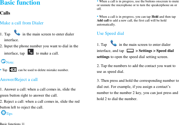  Basic functions 11 Basic function Calls Make a call from Dialer 1. Tap    in the main screen to enter dialer interface. 2. Input the phone number you want to dial in the interface, tap    to make a call. Note: &bull; Tap   can be used to delete mistake number. Answer/Reject a call 1. Answer a call: when a call comes in, slide the green button right to answer the call. 2. Reject a call: when a call comes in, slide the red button left to reject the call. Tips &bull; When a call is in progress, use the buttons onscreen to mute or unmute the microphone or to turn the speakerphone on or off.   &bull; When a call is in progress, you can tap Hold and then tap Add call to add a new call, the first call will be hold automatically. Use Speed dial 1. Tap    in the main screen to enter dialer interface, and tap    > Settings > Speed dial settings to open the speed dial setting screen. 2. Tap the numbers to add the contact you want to use as speed dial. 3. Then press and hold the corresponding number to dial out. For example, if you assign a contact‟s number to the number 2 key, you can just press and hold 2 to dial the number.  