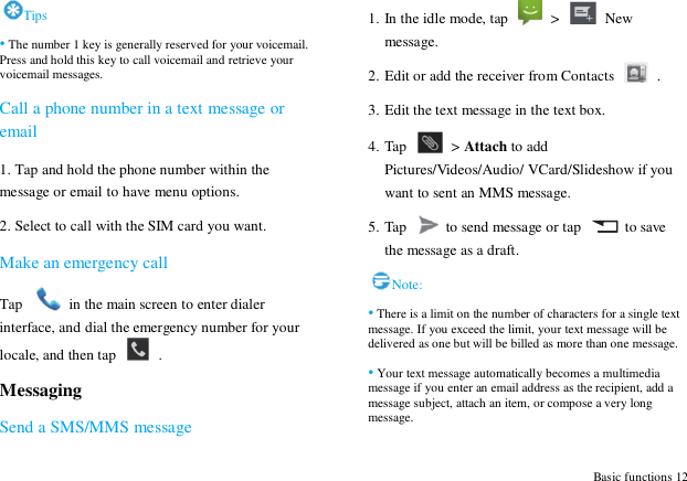  Basic functions 12 Tips &bull; The number 1 key is generally reserved for your voicemail. Press and hold this key to call voicemail and retrieve your voicemail messages. Call a phone number in a text message or email 1. Tap and hold the phone number within the message or email to have menu options. 2. Select to call with the SIM card you want. Make an emergency call Tap    in the main screen to enter dialer interface, and dial the emergency number for your locale, and then tap    . Messaging Send a SMS/MMS message 1. In the idle mode, tap   >    New message. 2. Edit or add the receiver from Contacts    . 3. Edit the text message in the text box. 4. Tap   > Attach to add Pictures/Videos/Audio/ VCard/Slideshow if you want to sent an MMS message. 5. Tap    to send message or tap    to save the message as a draft.   Note: &bull; There is a limit on the number of characters for a single text message. If you exceed the limit, your text message will be delivered as one but will be billed as more than one message. &bull; Your text message automatically becomes a multimedia message if you enter an email address as the recipient, add a message subject, attach an item, or compose a very long message. 