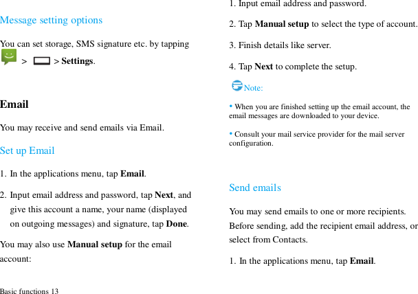  Basic functions 13  Message setting options You can set storage, SMS signature etc. by tapping   >   > Settings.  Email You may receive and send emails via Email.   Set up Email 1. In the applications menu, tap Email. 2. Input email address and password, tap Next, and give this account a name, your name (displayed on outgoing messages) and signature, tap Done.   You may also use Manual setup for the email account: 1. Input email address and password. 2. Tap Manual setup to select the type of account. 3. Finish details like server.   4. Tap Next to complete the setup. Note: &bull; When you are finished setting up the email account, the email messages are downloaded to your device. &bull; Consult your mail service provider for the mail server configuration.  Send emails You may send emails to one or more recipients. Before sending, add the recipient email address, or select from Contacts.   1. In the applications menu, tap Email. 
