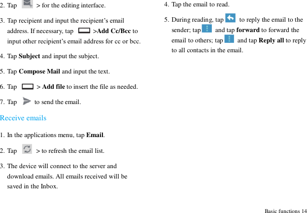  Basic functions 14 2. Tap   > for the editing interface. 3. Tap recipient and input the recipient‟s email address. If necessary, tap   >Add Cc/Bcc to input other recipient‟s email address for cc or bcc.   4. Tap Subject and input the subject. 5. Tap Compose Mail and input the text. 6. Tap    > Add file to insert the file as needed. 7. Tap    to send the email. Receive emails 1. In the applications menu, tap Email. 2. Tap    > to refresh the email list. 3. The device will connect to the server and download emails. All emails received will be saved in the Inbox. 4. Tap the email to read. 5. During reading, tap   to reply the email to the sender; tap   and tap forward to forward the email to others; tap   and tap Reply all to reply to all contacts in the email.  