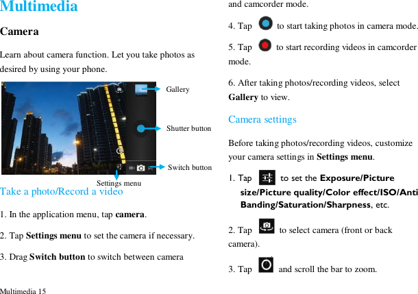  Multimedia 15 Multimedia Camera Learn about camera function. Let you take photos as desired by using your phone.  Take a photo/Record a video 1. In the application menu, tap camera. 2. Tap Settings menu to set the camera if necessary. 3. Drag Switch button to switch between camera and camcorder mode. 4. Tap    to start taking photos in camera mode. 5. Tap    to start recording videos in camcorder mode. 6. After taking photos/recording videos, select Gallery to view. Camera settings Before taking photos/recording videos, customize your camera settings in Settings menu. 1. Tap    to set the Exposure/Picture size/Picture quality/Color effect/ISO/Anti Banding/Saturation/Sharpness, etc. 2. Tap    to select camera (front or back camera). 3. Tap    and scroll the bar to zoom. Switch button  Shutter button Gallery  Settings menu 
