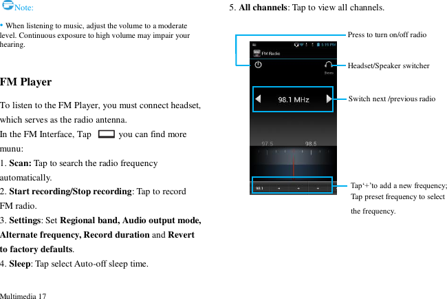  Multimedia 17 Note: &bull; When listening to music, adjust the volume to a moderate level. Continuous exposure to high volume may impair your hearing.  FM Player To listen to the FM Player, you must connect headset, which serves as the radio antenna.   In the FM Interface, Tap    you can find more munu: 1. Scan: Tap to search the radio frequency automatically. 2. Start recording/Stop recording: Tap to record FM radio. 3. Settings: Set Regional band, Audio output mode, Alternate frequency, Record duration and Revert to factory defaults. 4. Sleep: Tap select Auto-off sleep time. 5. All channels: Tap to view all channels.              Headset/Speaker switcher Switch next /previous radio Tap&bdquo;+‟to add a new frequency; Press to turn on/off radio  Tap preset frequency to select the frequency.  