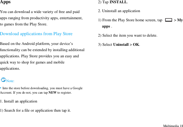  Multimedia 18 Apps You can download a wide variety of free and paid apps ranging from productivity apps, entertainment, to games from the Play Store.   Download applications from Play Store Based on the Android platform, your device‟s functionality can be extended by installing additional applications. Play Store provides you an easy and quick way to shop for games and mobile applications.  Note: &bull; Into the store before downloading, you must have a Google Account. If you do not, you can tap NEW to register.   1. Install an application 1) Search for a file or application then tap it. 2) Tap INSTALL. 2. Uninstall an application 1) From the Play Store home screen, tap    > My apps . 2) Select the item you want to delete. 3) Select Uninstall > OK.        