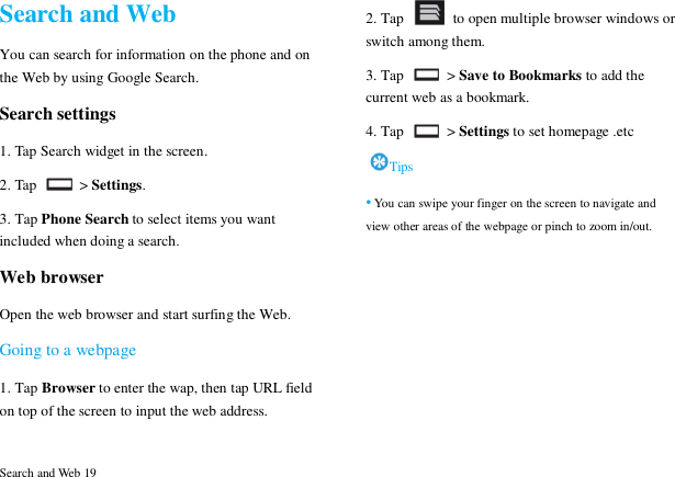  Search and Web 19 Search and Web You can search for information on the phone and on the Web by using Google Search. Search settings 1. Tap Search widget in the screen. 2. Tap    > Settings. 3. Tap Phone Search to select items you want included when doing a search. Web browser Open the web browser and start surfing the Web. Going to a webpage 1. Tap Browser to enter the wap, then tap URL field on top of the screen to input the web address. 2. Tap    to open multiple browser windows or switch among them. 3. Tap    > Save to Bookmarks to add the current web as a bookmark. 4. Tap    > Settings to set homepage .etc Tips &bull; You can swipe your finger on the screen to navigate and view other areas of the webpage or pinch to zoom in/out.