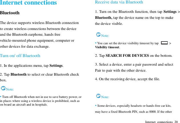  Internet  connections  20 Internet connections Bluetooth The device supports wireless Bluetooth connection to create wireless connections between the device and the Bluetooth earphone, hands free vehicle-mounted phone equipment, computer or other devices for data exchange. Turn on/ off Bluetooth 1. In the applications menu, tap Settings. 2. Tap Bluetooth to select or clear Bluetooth check box. Note: &bull; Turn off Bluetooth when not in use to save battery power, or in places where using a wireless device is prohibited, such as on board an aircraft and in hospitals. Receive data via Bluetooth 1. Turn on the Bluetooth function, then tap Settings > Bluetooth, tap the device name on the top to make the device visible.  Note: &bull; You can set the device visibility timeout by tap    > Visibility timeout. 2. Tap SEARCH FOR DEVICES on the bottom. 3. Select a device, enter a pair password and select Pair to pair with the other device.   4. On the receiving device, accept the file.  Note: &bull; Some devices, especially headsets or hands-free car kits, may have a fixed Bluetooth PIN, such as 0000. If the other 