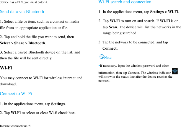  Internet connections 21 device has a PIN, you must enter it. Send data via Bluetooth 1. Select a file or item, such as a contact or media file from an appropriate application or file. 2. Tap and hold the file you want to send, then Select > Share > Bluetooth. 3. Select a paired Bluetooth device on the list, and then the file will be sent directly. Wi-Fi You may connect to Wi-Fi for wireless internet and download. Connect to Wi-Fi 1. In the applications menu, tap Settings. 2. Tap Wi-Fi to select or clear Wi-fi check box. Wi-Fi search and connection 1. In the applications menu, tap Settings > Wi-Fi. 2. Tap Wi-Fi to turn on and search. If Wi-Fi is on, tap Scan. The device will list the networks in the range being searched.   3. Tap the network to be connected, and tap Connect. Note: &bull;If necessary, input the wireless password and other information, then tap Connect. The wireless indicator  will show in the status line after the device reaches the network.  