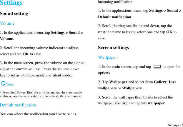  Settings 22 Settings Sound setting Volume 1. In the applications menu, tap Settings > Sound > Volume. 2. Scroll the incoming volume indicator to adjust, select and tap OK to save. 3. In the main screen, press the volume on the side to adjust the current volume. Press the volume down key to set as vibration mode and silent mode.  Note: &bull; Press the [Power Key] for a while, and tap the silent mode in this option menu as a short cut to activate the silent mode. Default notification You can select the notification you like to set as incoming notification. 1. In the applications menu, tap Settings > Sound > Default notification. 2. Scroll the ringtone list up and down, tap the ringtone name to listen; select one and tap OK to save. Screen settings Wallpaper 1. In the main screen, tap and tap    to open the options. 2. Tap Wallpaper and select from Gallery, Live wallpapers or Wallpapers.   3. Scroll the wallpaper thumbnails to select the wallpaper you like and tap Set wallpaper.  