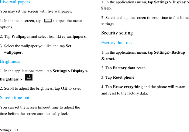  Settings  23 Live wallpapers You may set the screen with live wallpaper. 1. In the main screen, tap    to open the menu options. 2. Tap Wallpaper and select from Live wallpapers. 3. Select the wallpaper you like and tap Set wallpaper. Brightness 1. In the applications menu, tap Settings > Display > Brightness >  . 2. Scroll to adjust the brightness, tap OK to save. Screen time out   You can set the screen timeout time to adjust the time before the screen automatically locks. 1. In the applications menu, tap Settings > Display > Sleep. 2. Select and tap the screen timeout time to finish the settings. Security setting Factory data reset 1. In the applications menu, tap Settings> Backup &amp; reset. 2. Tap Factory data reset. 3. Tap Reset phone 4. Tap Erase everything and the phone will restart and reset to the factory data.  