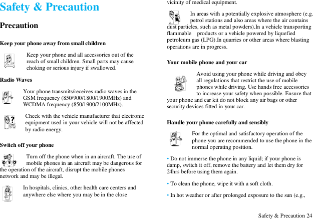  Safety &amp; Precaution 24 Safety &amp; Precaution Precaution Keep your phone away from small children Keep your phone and all accessories out of the reach of small children. Small parts may cause choking or serious injury if swallowed. Radio Waves Your phone transmits/receives radio waves in the GSM frequency (850/900/1800/1900MHz) and WCDMA frequency (850/1900/2100MHz).   Check with the vehicle manufacturer that electronic equipment used in your vehicle will not be affected by radio energy. Switch off your phone Turn off the phone when in an aircraft. The use of mobile phones in an aircraft may be dangerous for the operation of the aircraft, disrupt the mobile phones network and may be illegal.   In hospitals, clinics, other health care centers and anywhere else where you may be in the close vicinity of medical equipment.   In areas with a potentially explosive atmosphere (e.g. petrol stations and also areas where the air contains dust particles, such as metal powders).In a vehicle transporting flammable    products or a vehicle powered by liquefied petroleum gas (LPG).In quarries or other areas where blasting operations are in progress. Your mobile phone and your car Avoid using your phone while driving and obey all regulations that restrict the use of mobile phones while driving. Use hands free accessories to increase your safety when possible. Ensure that your phone and car kit do not block any air bags or other security devices fitted in your car. Handle your phone carefully and sensibly For the optimal and satisfactory operation of the phone you are recommended to use the phone in the normal operating position.   &bull; Do not immerse the phone in any liquid; if your phone is damp, switch it off, remove the battery and let them dry for 24hrs before using them again.   &bull; To clean the phone, wipe it with a soft cloth. &bull; In hot weather or after prolonged exposure to the sun (e.g., 