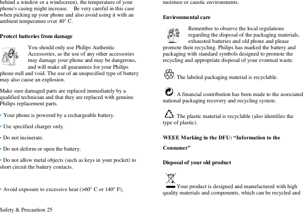  Safety &amp; Precaution 25 behind a window or a windscreen), the temperature of your phone's casing might increase.    Be very careful in this case when picking up your phone and also avoid using it with an ambient temperature over 40&deg; C. Protect batteries from damage You should only use Philips Authentic Accessories, as the use of any other accessories may damage your phone and may be dangerous, and will make all guarantees for your Philips phone null and void. The use of an unspecified type of battery may also cause an explosion. Make sure damaged parts are replaced immediately by a qualified technician and that they are replaced with genuine Philips replacement parts. &bull; Your phone is powered by a rechargeable battery.   &bull; Use specified charger only.   &bull; Do not incinerate.   &bull; Do not deform or open the battery. &bull; Do not allow metal objects (such as keys in your pocket) to short circuit the battery contacts.  &bull; Avoid exposure to excessive heat (>60&deg; C or 140&deg; F), moisture or caustic environments. Environmental care Remember to observe the local regulations regarding the disposal of the packaging materials, exhausted batteries and old phone and please promote their recycling. Philips has marked the battery and packaging with standard symbols designed to promote the recycling and appropriate disposal of your eventual waste. : The labeled packaging material is recyclable.   : A financial contribution has been made to the associated national packaging recovery and recycling system. : The plastic material is recyclable (also identifies the type of plastic). WEEE Marking in the DFU: &ldquo;Information to the Consumer&rdquo; Disposal of your old product Your product is designed and manufactured with high quality materials and components, which can be recycled and 