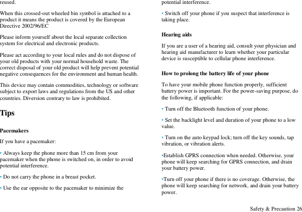  Safety &amp; Precaution 26 reused. When this crossed-out wheeled bin symbol is attached to a product it means the product is covered by the European Directive 2002/96/EC Please inform yourself about the local separate collection system for electrical and electronic products. Please act according to your local rules and do not dispose of your old products with your normal household waste. The correct disposal of your old product will help prevent potential negative consequences for the environment and human health. This device may contain commodities, technology or software subject to export laws and regulations from the US and other countries. Diversion contrary to law is prohibited. Tips Pacemakers If you have a pacemaker: &bull; Always keep the phone more than 15 cm from your pacemaker when the phone is switched on, in order to avoid potential interference. &bull; Do not carry the phone in a breast pocket. &bull; Use the ear opposite to the pacemaker to minimize the potential interference. &bull; Switch off your phone if you suspect that interference is taking place. Hearing aids If you are a user of a hearing aid, consult your physician and hearing aid manufacturer to learn whether your particular device is susceptible to cellular phone interference. How to prolong the battery life of your phone To have your mobile phone function properly, sufficient battery power is important. For the power-saving purpose, do the following, if applicable: &bull; Turn off the Bluetooth function of your phone. &bull; Set the backlight level and duration of your phone to a low value. &bull; Turn on the auto keypad lock; turn off the key sounds, tap vibration, or vibration alerts. &bull;Establish GPRS connection when needed. Otherwise, your phone will keep searching for GPRS connection, and drain your battery power. &bull;Turn off your phone if there is no coverage. Otherwise, the phone will keep searching for network, and drain your battery power. 