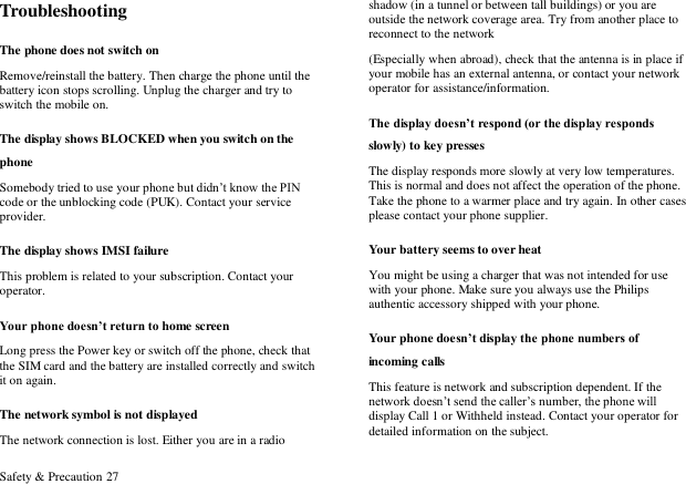 Safety &amp; Precaution 27 Troubleshooting The phone does not switch on Remove/reinstall the battery. Then charge the phone until the battery icon stops scrolling. Unplug the charger and try to switch the mobile on. The display shows BLOCKED when you switch on the phone Somebody tried to use your phone but didn‟t know the PIN code or the unblocking code (PUK). Contact your service provider. The display shows IMSI failure This problem is related to your subscription. Contact your operator. Your phone doesn&rsquo;t return to home screen Long press the Power key or switch off the phone, check that the SIM card and the battery are installed correctly and switch it on again. The network symbol is not displayed The network connection is lost. Either you are in a radio shadow (in a tunnel or between tall buildings) or you are outside the network coverage area. Try from another place to reconnect to the network (Especially when abroad), check that the antenna is in place if your mobile has an external antenna, or contact your network operator for assistance/information. The display doesn&rsquo;t respond (or the display responds slowly) to key presses The display responds more slowly at very low temperatures. This is normal and does not affect the operation of the phone. Take the phone to a warmer place and try again. In other cases please contact your phone supplier. Your battery seems to over heat You might be using a charger that was not intended for use with your phone. Make sure you always use the Philips authentic accessory shipped with your phone. Your phone doesn&rsquo;t display the phone numbers of incoming calls This feature is network and subscription dependent. If the network doesn‟t send the caller‟s number, the phone will display Call 1 or Withheld instead. Contact your operator for detailed information on the subject. 