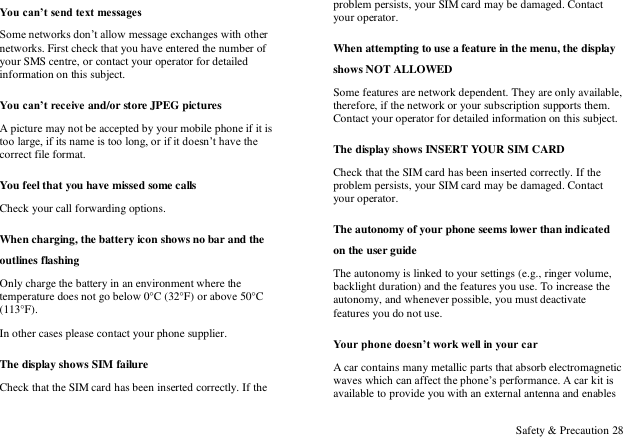  Safety &amp; Precaution 28 You can&rsquo;t send text messages Some networks don‟t allow message exchanges with other networks. First check that you have entered the number of your SMS centre, or contact your operator for detailed information on this subject. You can&rsquo;t receive and/or store JPEG pictures A picture may not be accepted by your mobile phone if it is too large, if its name is too long, or if it doesn‟t have the correct file format. You feel that you have missed some calls Check your call forwarding options. When charging, the battery icon shows no bar and the outlines flashing Only charge the battery in an environment where the temperature does not go below 0&deg;C (32&deg;F) or above 50&deg;C (113&deg;F). In other cases please contact your phone supplier. The display shows SIM failure Check that the SIM card has been inserted correctly. If the problem persists, your SIM card may be damaged. Contact your operator. When attempting to use a feature in the menu, the display shows NOT ALLOWED Some features are network dependent. They are only available, therefore, if the network or your subscription supports them. Contact your operator for detailed information on this subject. The display shows INSERT YOUR SIM CARD Check that the SIM card has been inserted correctly. If the problem persists, your SIM card may be damaged. Contact your operator. The autonomy of your phone seems lower than indicated on the user guide The autonomy is linked to your settings (e.g., ringer volume, backlight duration) and the features you use. To increase the autonomy, and whenever possible, you must deactivate features you do not use. Your phone doesn&rsquo;t work well in your car A car contains many metallic parts that absorb electromagnetic waves which can affect the phone‟s performance. A car kit is available to provide you with an external antenna and enables 