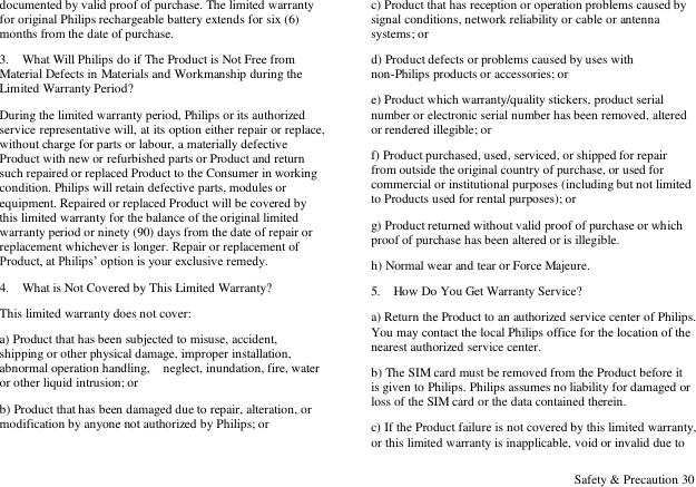  Safety &amp; Precaution 30 documented by valid proof of purchase. The limited warranty for original Philips rechargeable battery extends for six (6) months from the date of purchase. 3.    What Will Philips do if The Product is Not Free from Material Defects in Materials and Workmanship during the Limited Warranty Period? During the limited warranty period, Philips or its authorized service representative will, at its option either repair or replace, without charge for parts or labour, a materially defective Product with new or refurbished parts or Product and return such repaired or replaced Product to the Consumer in working condition. Philips will retain defective parts, modules or equipment. Repaired or replaced Product will be covered by this limited warranty for the balance of the original limited warranty period or ninety (90) days from the date of repair or replacement whichever is longer. Repair or replacement of Product, at Philips‟ option is your exclusive remedy. 4.    What is Not Covered by This Limited Warranty? This limited warranty does not cover: a) Product that has been subjected to misuse, accident, shipping or other physical damage, improper installation, abnormal operation handling,  neglect, inundation, fire, water or other liquid intrusion; or b) Product that has been damaged due to repair, alteration, or modification by anyone not authorized by Philips; or c) Product that has reception or operation problems caused by signal conditions, network reliability or cable or antenna systems; or d) Product defects or problems caused by uses with non-Philips products or accessories; or e) Product which warranty/quality stickers, product serial number or electronic serial number has been removed, altered or rendered illegible; or f) Product purchased, used, serviced, or shipped for repair from outside the original country of purchase, or used for commercial or institutional purposes (including but not limited to Products used for rental purposes); or g) Product returned without valid proof of purchase or which proof of purchase has been altered or is illegible. h) Normal wear and tear or Force Majeure. 5.    How Do You Get Warranty Service? a) Return the Product to an authorized service center of Philips. You may contact the local Philips office for the location of the nearest authorized service center. b) The SIM card must be removed from the Product before it is given to Philips. Philips assumes no liability for damaged or loss of the SIM card or the data contained therein. c) If the Product failure is not covered by this limited warranty, or this limited warranty is inapplicable, void or invalid due to 