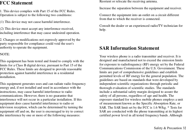  Safety &amp; Precaution 32 FCC Statement 1. This device complies with Part 15 of the FCC Rules. Operation is subject to the following two conditions: (1) This device may not cause harmful interference. (2) This device must accept any interference received, including interference that may cause undesired operation. 2. Changes or modifications not expressly approved by the party responsible for compliance could void the user's authority to operate the equipment. NOTE:   This equipment has been tested and found to comply with the limits for a Class B digital device, pursuant to Part 15 of the FCC Rules. These limits are designed to provide reasonable protection against harmful interference in a residential installation. This equipment generates uses and can radiate radio frequency energy and, if not installed and used in accordance with the instructions, may cause harmful interference to radio communications. However, there is no guarantee that interference will not occur in a particular installation. If this equipment does cause harmful interference to radio or television reception, which can be determined by turning the equipment off and on, the user is encouraged to try to correct the interference by one or more of the following measures: Reorient or relocate the receiving antenna. Increase the separation between the equipment and receiver. Connect the equipment into an outlet on a circuit different from that to which the receiver is connected.   Consult the dealer or an experienced radio/TV technician for help.  SAR Information Statement Your wireless phone is a radio transmitter and receiver. It is designed and manufactured not to exceed the emission limits for exposure to radiofrequency (RF) energy set by the Federal Communications Commission of the U.S. Government. These limits are part of comprehensive guidelines and establish permitted levels of RF energy for the general population. The guidelines are based on standards that were developed by independent scientific organizations through periodic and thorough evaluation of scientific studies. The standards include a substantial safety margin designed to assure the safety of all persons, regardless of age and health. The exposure standard for wireless mobile phones employs a unit of measurement known as the Specific Absorption Rate, or SAR. The SAR limit set by the FCC is 1.6 W/kg. * Tests for SAR are conducted with the phone transmitting at its highest certified power level in all tested frequency bands. Although 