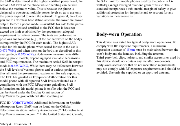  Safety &amp; Precaution 33 the SAR is determined at the highest certified power level, the actual SAR level of the phone while operating can be well below the maximum value. This is because the phone is designed to operate at multiple power levels so as to use only the power required to reach the network. In general, the closer you are to a wireless base station antenna, the lower the power output. Before a phone model is available for sale to the public, it must be tested and certified to the FCC that it does not exceed the limit established by the government adopted requirement for safe exposure. The tests are performed in positions and locations (e.g., at the ear and worn on the body) as required by the FCC for each model. The highest SAR value for this model phone when tested for use at the ear is 0.479 W/Kg and when worn on the body, as described in this user guide, is 0.625 W/Kg (Body-worn measurements differ among phone models, depending upon available accessories and FCC requirements). The maximum scaled SAR in hotspot mode is 0.625 W/KG, While there may be differences between the SAR levels of various phones and at various positions, they all meet the government requirement for safe exposure. The FCC has granted an Equipment Authorization for this model phone with all reported SAR levels evaluated as in compliance with the FCC RFexposure guidelines. SAR information on this model phone is on file with the FCC and can be found under the Display Grant section of http://www.fcc.gov/ oet/fccid after searching on   FCC ID: VQRCTW6620 Additional information on Specific Absorption Rates (SAR) can be found on the Cellular Telecommunications Industry Asso-ciation (CTIA) web-site at http://www.wow-com.com. * In the United States and Canada, the SAR limit for mobile phones used by the public is 1.6 watts/kg (W/kg) averaged over one gram of tissue. The standard incorporates a sub-stantial margin of safety to give additional protection for the public and to account for any variations in measurements.  Body-worn Operation This device was tested for typical body-worn operations. To comply with RF exposure requirements, a minimum separation distance of 15mm must be maintained between the user‟s body and the handset, including the antenna. Third-party belt-clips, holsters, and similar accessories used by this device should not contain any metallic components. Body-worn accessories that do not meet these requirements may not comply with RF exposure requirements and should be avoided. Use only the supplied or an approved antenna.  