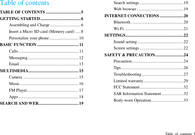  Table  of  contents  5 Table of contents TABLE OF CONTENTS ................................ 5 GETTING STARTED ..................................... 6 Assembling and Charge ............................ 6 Insert a Micro SD card (Memory card) ..... 8 Personalize your phone ........................... 10 BASIC FUNCTION ...................................... 11 Calls ....................................................... 11 Messaging............................................... 12 Email ...................................................... 13 MULTIMEDIA.............................................. 15 Camera ................................................... 15 Music...................................................... 16 FM Player ............................................... 17 Apps ....................................................... 18 SEARCH AND WEB..................................... 19 Search settings ........................................ 19 Web browser ........................................... 19 INTERNET CONNECTIONS ...................... 20 Bluetooth ................................................ 20 Wi-Fi ...................................................... 21 SETTINGS ..................................................... 22 Sound setting .......................................... 22 Screen settings ........................................ 22 SAFETY &amp; PRECAUTION .......................... 24 Precaution ............................................... 24 Tips ......................................................... 26 Troubleshooting ...................................... 27 Limited warranty..................................... 29 FCC Statement ........................................ 32 SAR Information Statement .................... 32 Body-worn Operation.............................. 33 