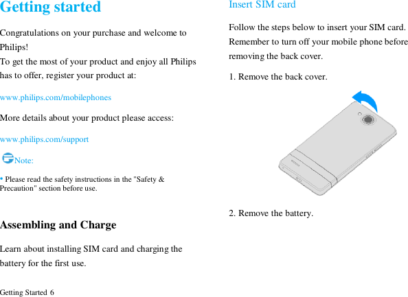  Getting Started 6 Getting started Congratulations on your purchase and welcome to Philips! To get the most of your product and enjoy all Philips has to offer, register your product at:   www.philips.com/mobilephones More details about your product please access: www.philips.com/support Note: &bull; Please read the safety instructions in the "Safety &amp; Precaution" section before use.  Assembling and Charge Learn about installing SIM card and charging the battery for the first use.   Insert SIM card Follow the steps below to insert your SIM card. Remember to turn off your mobile phone before removing the back cover.   1. Remove the back cover.  2. Remove the battery. 