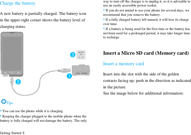  Getting Started 8 Charge the battery A new battery is partially charged. The battery icon in the upper-right corner shows the battery level of charging status.    Tips &bull; You can use the phone while it is charging. &bull; Keeping the charger plugged to the mobile phone when the battery is fully charged will not damage the battery. The only way to turn off the charger is to unplug it, so it is advisable to use an easily accessible power socket.   &bull; If you do not intend to use your phone for several days, we recommend that you remove the battery.   &bull; If a fully charged battery left unused, it will lose its charge over time.   &bull; If a battery is being used for the first time or the battery has not been used for a prolonged period, it may take longer time to recharge.    Insert a Micro SD card (Memory card) Insert a memory card Insert into the slot with the side of the golden contacts facing up; push in the direction as indicated in the picture. See the image below for additional information: 